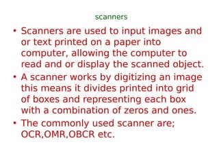 scanners
• Scanners are used to input images and
or text printed on a paper into
computer, allowing the computer to
read and or display the scanned object.
• A scanner works by digitizing an image
this means it divides printed into grid
of boxes and representing each box
with a combination of zeros and ones.
• The commonly used scanner are;
OCR,OMR,OBCR etc.
 