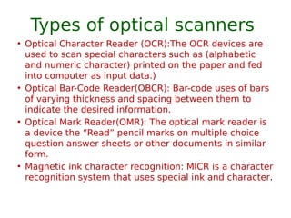 Types of optical scanners
• Optical Character Reader (OCR):The OCR devices are
used to scan special characters such as (alphabetic
and numeric character) printed on the paper and fed
into computer as input data.)
• Optical Bar-Code Reader(OBCR): Bar-code uses of bars
of varying thickness and spacing between them to
indicate the desired information.
• Optical Mark Reader(OMR): The optical mark reader is
a device the “Read” pencil marks on multiple choice
question answer sheets or other documents in similar
form.
• Magnetic ink character recognition: MICR is a character
recognition system that uses special ink and character.
 