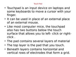 Touch Pad
• Touchpad is an input device on laptops and
some keyboards to move a cursor with your
finger.
• It can be used in place of an external place
of an external mouse.
• Like most computer mice, the touchpad
also has two buttons below the touch
surface that allows you to left- click or right-
click .
• The pad contains several layers of material
• The top layer is the pad that you touch.
• Beneath layers contains horizontal and
vertical rows of electrodes that form a grid.
 