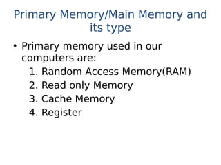 Primary Memory/Main Memory and
its type
• Primary memory used in our
computers are:
1. Random Access Memory(RAM)
2. Read only Memory
3. Cache Memory
4. Register
 