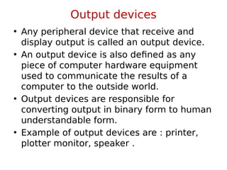 Output devices
• Any peripheral device that receive and
display output is called an output device.
• An output device is also defined as any
piece of computer hardware equipment
used to communicate the results of a
computer to the outside world.
• Output devices are responsible for
converting output in binary form to human
understandable form.
• Example of output devices are : printer,
plotter monitor, speaker .
 