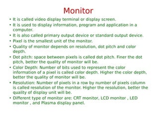 Monitor
• It is called video display terminal or display screen.
• It is used to display information, program and application in a
computer.
• It is also called primary output device or standard output device.
• Pixel is the smallest unit of the monitor.
• Quality of monitor depends on resolution, dot pitch and color
depth.
• Dot pitch: space between pixels is called dot pitch. Finer the dot
pitch, better the quality of monitor will be.
• Color Depth: Number of bits used to represent the color
information of a pixel is called color depth. Higher the color depth,
better the quality of monitor will be.
• Resolution: Number of pixels in a row by number of pixels column
is called resolution of the monitor. Higher the resolution, better the
quality of display unit will be.
• Different type of monitor are: CRT monitor, LCD monitor , LED
monitor , and Plasma display panel.
 