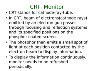 CRT Monitor
• CRT stands for cathode-ray-tube.
• In CRT, beam of electrons(cathode rays)
emitted by an electron gun passes
through focusing and reflection systems
and its specified positions on the
phosphor-coated screen.
• The phosphor then emits a small spot of
light at each position contacted by the
electron beam to display information.
• To display the information continuously,
monitor needs to be refreshed
periodically.
 