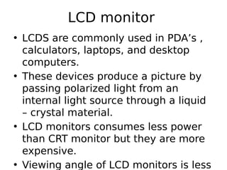 LCD monitor
• LCDS are commonly used in PDA’s ,
calculators, laptops, and desktop
computers.
• These devices produce a picture by
passing polarized light from an
internal light source through a liquid
– crystal material.
• LCD monitors consumes less power
than CRT monitor but they are more
expensive.
• Viewing angle of LCD monitors is less
 