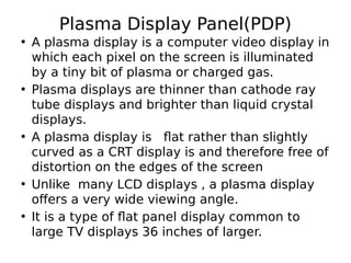 Plasma Display Panel(PDP)
• A plasma display is a computer video display in
which each pixel on the screen is illuminated
by a tiny bit of plasma or charged gas.
• Plasma displays are thinner than cathode ray
tube displays and brighter than liquid crystal
displays.
• A plasma display is flat rather than slightly
curved as a CRT display is and therefore free of
distortion on the edges of the screen
• Unlike many LCD displays , a plasma display
offers a very wide viewing angle.
• It is a type of flat panel display common to
large TV displays 36 inches of larger.
 
