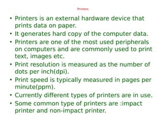 Printers
• Printers is an external hardware device that
prints data on paper.
• It generates hard copy of the computer data.
• Printers are one of the most used peripherals
on computers and are commonly used to print
text, images etc.
• Print resolution is measured as the number of
dots per inch(dpi).
• Print speed is typically measured in pages per
minute(ppm).
• Currently different types of printers are in use.
• Some common type of printers are :impact
printer and non-impact printer.
 