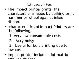 1.Impact printers
• The impact printer prints the
characters or images by striking print
hammer or wheel against inked
ribbon.
• characteristics of Impact Printers are
the following:
1. Very low consumable costs
2. Very noisy
3. Useful for bulk printing due to
low cost
• Impact printer includes dot-matrix
 