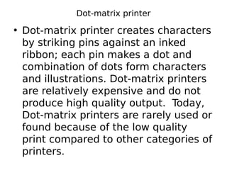 Dot-matrix printer
• Dot-matrix printer creates characters
by striking pins against an inked
ribbon; each pin makes a dot and
combination of dots form characters
and illustrations. Dot-matrix printers
are relatively expensive and do not
produce high quality output. Today,
Dot-matrix printers are rarely used or
found because of the low quality
print compared to other categories of
printers.
 