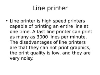 Line printer
• Line printer is high speed printers
capable of printing an entire line at
one time. A fast line printer can print
as many as 3000 lines per minute.
The disadvantages of line printers
are that they can not print graphics,
the print quality is low, and they are
very noisy.
 