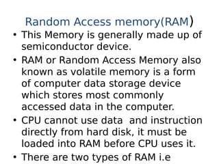 Random Access memory(RAM)
• This Memory is generally made up of
semiconductor device.
• RAM or Random Access Memory also
known as volatile memory is a form
of computer data storage device
which stores most commonly
accessed data in the computer.
• CPU cannot use data and instruction
directly from hard disk, it must be
loaded into RAM before CPU uses it.
• There are two types of RAM i.e
 