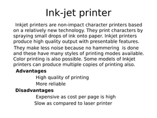 Ink-jet printer
Inkjet printers are non-impact character printers based
on a relatively new technology. They print characters by
spraying small drops of ink onto paper. Inkjet printers
produce high quality output with presentable features.
They make less noise because no hammering is done
and these have many styles of printing modes available.
Color printing is also possible. Some models of Inkjet
printers can produce multiple copies of printing also.
Advantages
High quality of printing
More reliable
Disadvantages
Expensive as cost per page is high
Slow as compared to laser printer
 