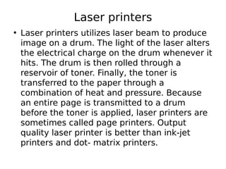 Laser printers
• Laser printers utilizes laser beam to produce
image on a drum. The light of the laser alters
the electrical charge on the drum whenever it
hits. The drum is then rolled through a
reservoir of toner. Finally, the toner is
transferred to the paper through a
combination of heat and pressure. Because
an entire page is transmitted to a drum
before the toner is applied, laser printers are
sometimes called page printers. Output
quality laser printer is better than ink-jet
printers and dot- matrix printers.
 