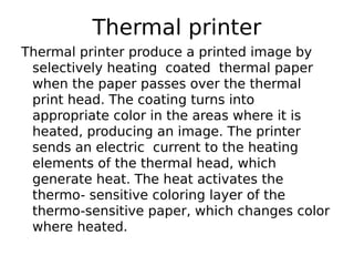 Thermal printer
Thermal printer produce a printed image by
selectively heating coated thermal paper
when the paper passes over the thermal
print head. The coating turns into
appropriate color in the areas where it is
heated, producing an image. The printer
sends an electric current to the heating
elements of the thermal head, which
generate heat. The heat activates the
thermo- sensitive coloring layer of the
thermo-sensitive paper, which changes color
where heated.
 