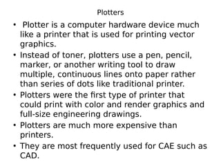 Plotters
• Plotter is a computer hardware device much
like a printer that is used for printing vector
graphics.
• Instead of toner, plotters use a pen, pencil,
marker, or another writing tool to draw
multiple, continuous lines onto paper rather
than series of dots like traditional printer.
• Plotters were the first type of printer that
could print with color and render graphics and
full-size engineering drawings.
• Plotters are much more expensive than
printers.
• They are most frequently used for CAE such as
CAD.
 