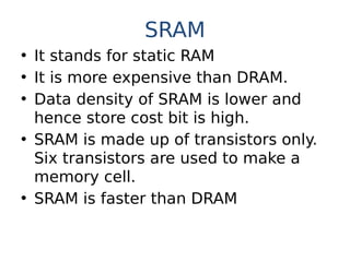 SRAM
• It stands for static RAM
• It is more expensive than DRAM.
• Data density of SRAM is lower and
hence store cost bit is high.
• SRAM is made up of transistors only.
Six transistors are used to make a
memory cell.
• SRAM is faster than DRAM
 