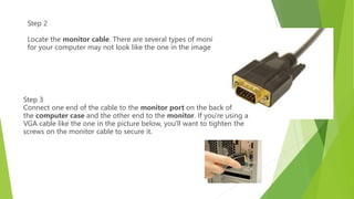 Step 2
Locate the monitor cable. There are several types of monitor cables, so the one
for your computer may not look like the one in the image below.
Step 3
Connect one end of the cable to the monitor port on the back of
the computer case and the other end to the monitor. If you're using a
VGA cable like the one in the picture below, you'll want to tighten the
screws on the monitor cable to secure it.
 