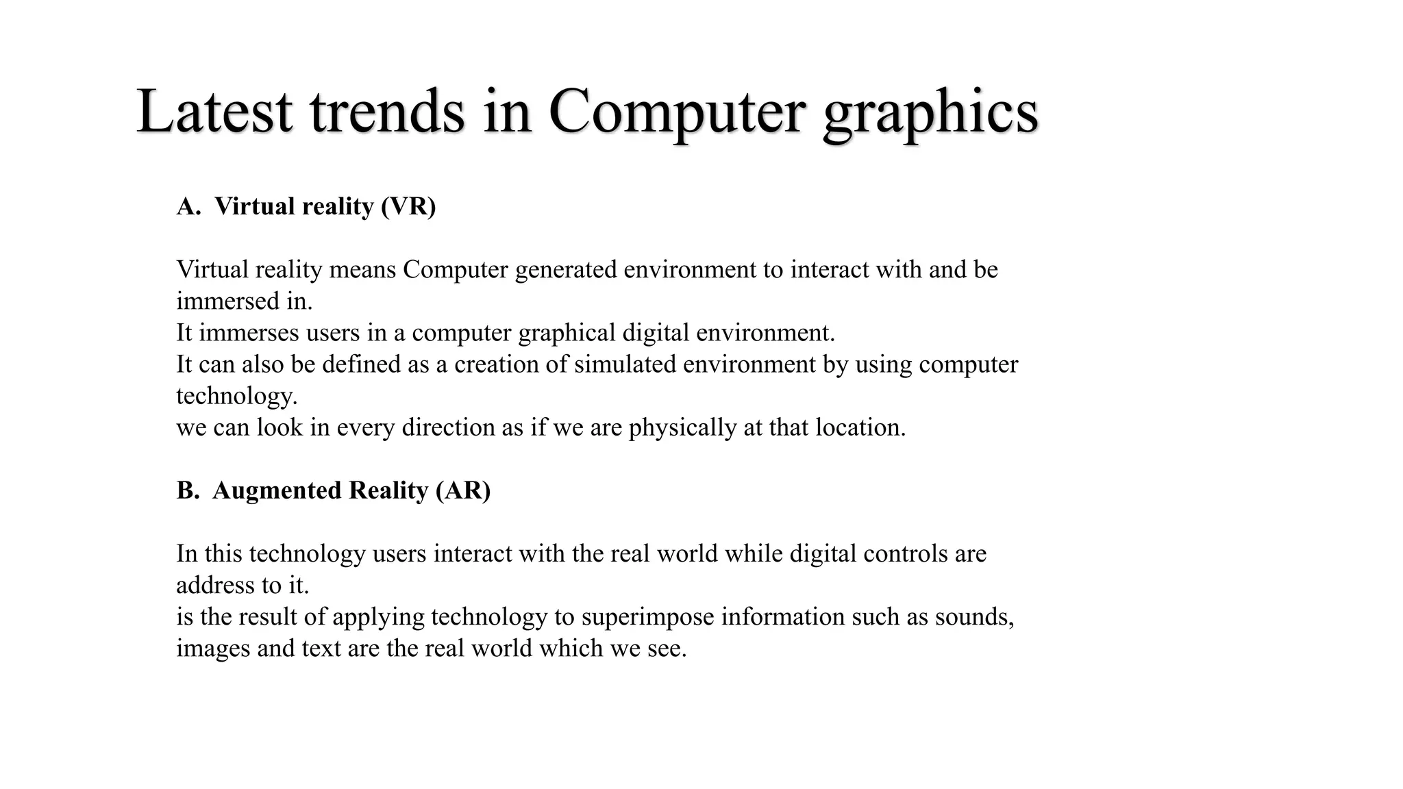 Latest trends in Computer graphics
A. Virtual reality (VR)
Virtual reality means Computer generated environment to interact with and be
immersed in.
It immerses users in a computer graphical digital environment.
It can also be defined as a creation of simulated environment by using computer
technology.
we can look in every direction as if we are physically at that location.
B. Augmented Reality (AR)
In this technology users interact with the real world while digital controls are
address to it.
is the result of applying technology to superimpose information such as sounds,
images and text are the real world which we see.
 