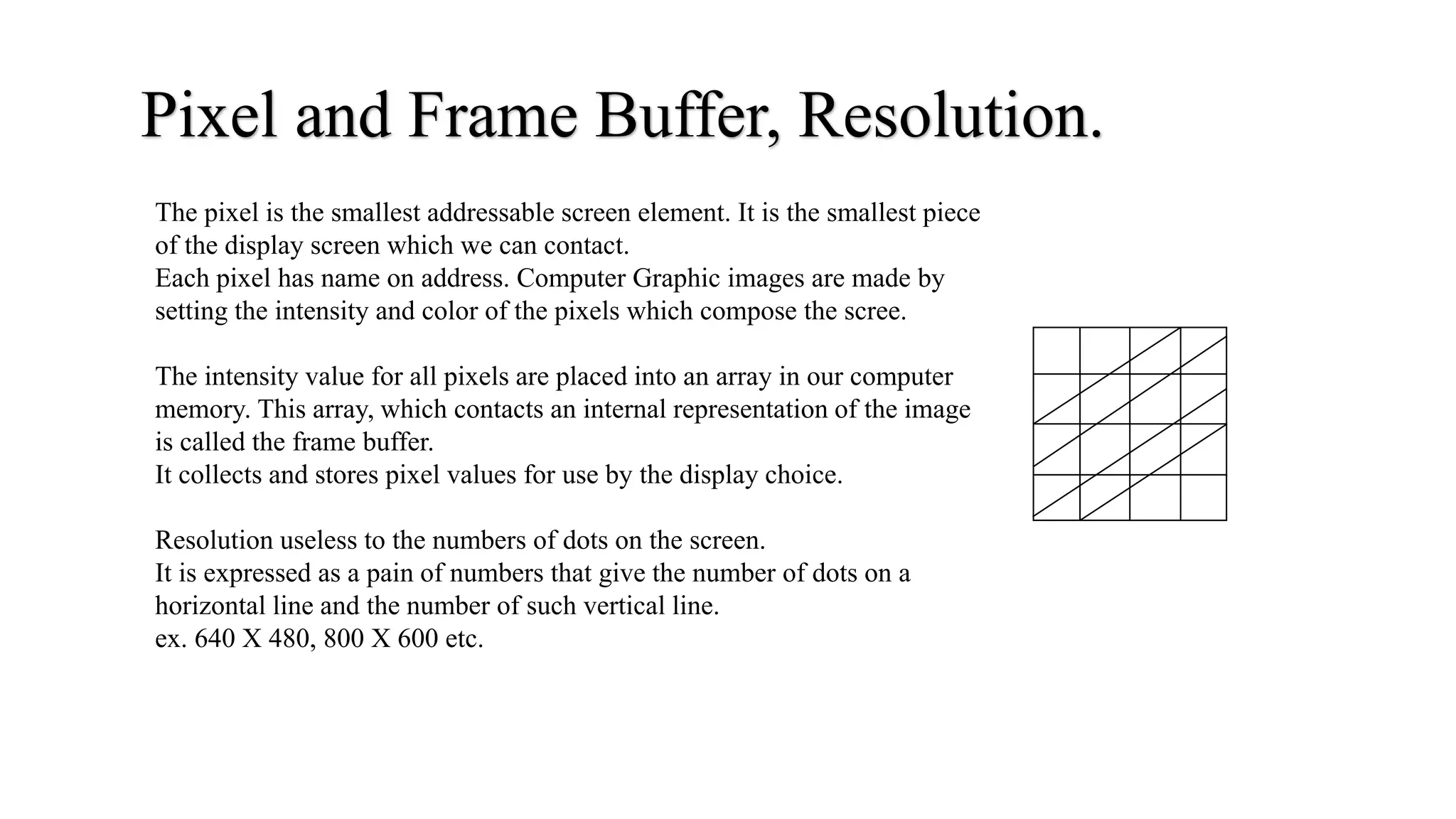 Pixel and Frame Buffer, Resolution.
The pixel is the smallest addressable screen element. It is the smallest piece
of the display screen which we can contact.
Each pixel has name on address. Computer Graphic images are made by
setting the intensity and color of the pixels which compose the scree.
The intensity value for all pixels are placed into an array in our computer
memory. This array, which contacts an internal representation of the image
is called the frame buffer.
It collects and stores pixel values for use by the display choice.
Resolution useless to the numbers of dots on the screen.
It is expressed as a pain of numbers that give the number of dots on a
horizontal line and the number of such vertical line.
ex. 640 X 480, 800 X 600 etc.
 