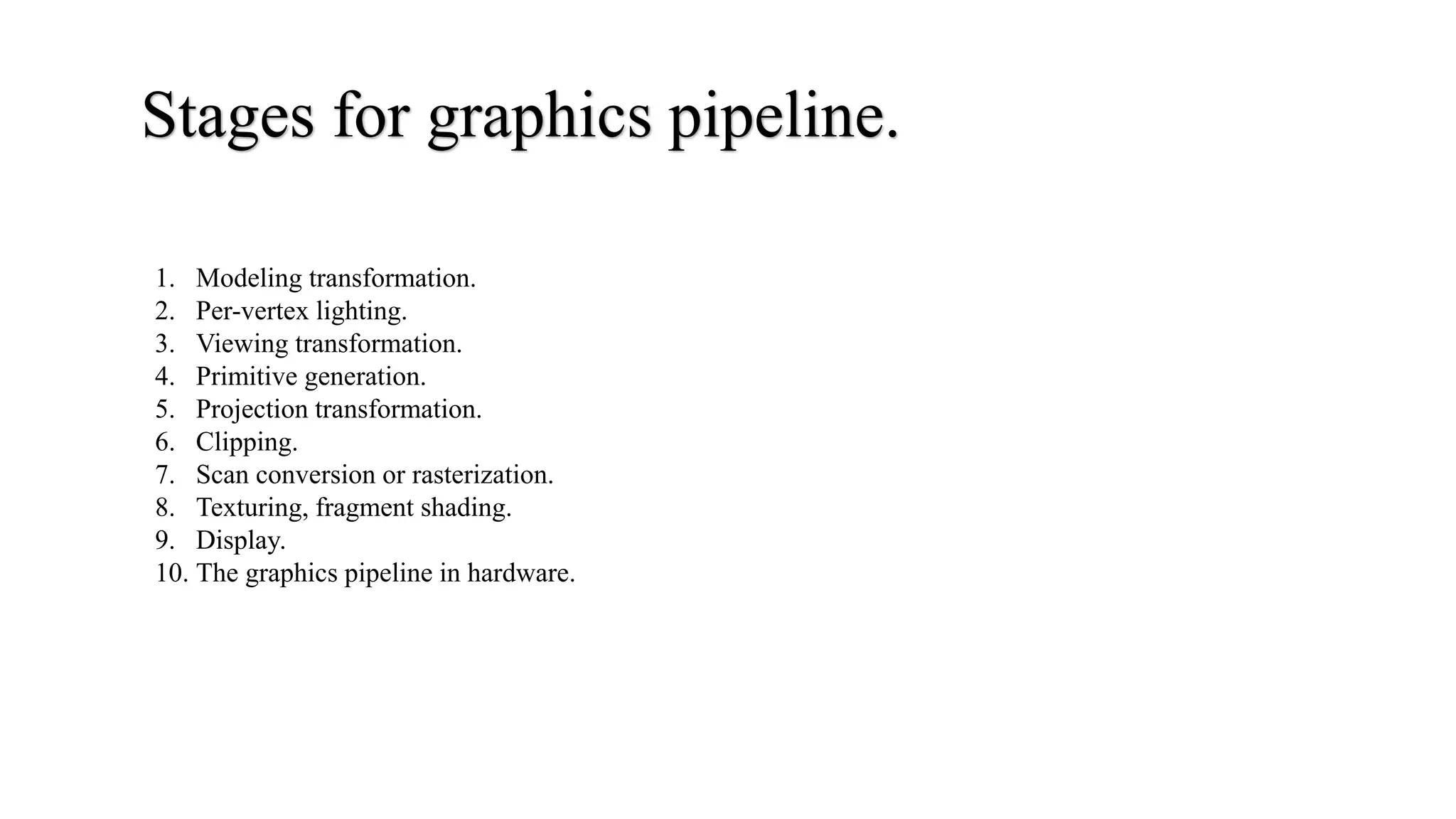 Stages for graphics pipeline.
1. Modeling transformation.
2. Per-vertex lighting.
3. Viewing transformation.
4. Primitive generation.
5. Projection transformation.
6. Clipping.
7. Scan conversion or rasterization.
8. Texturing, fragment shading.
9. Display.
10. The graphics pipeline in hardware.
 