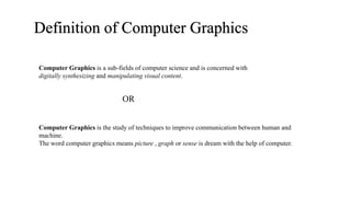 Definition of Computer Graphics
Computer Graphics is a sub-fields of computer science and is concerned with
digitally synthesizing and manipulating visual content.
Computer Graphics is the study of techniques to improve communication between human and
machine.
The word computer graphics means picture , graph or sense is dream with the help of computer.
OR
 