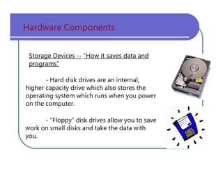 Hardware   Components Storage Devices --   "How it saves data and programs“ -   Hard   disk   drives   are   an   internal, higher   capacity   drive   which   also   stores   the operating   system   which   runs   when   you   power on   the   computer. -   "Floppy"   disk   drives   allow   you   to   save work   on   small   disks   and   take   the   data   with you. 
