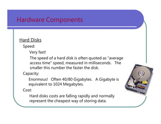 Hardware   Components Hard Disks Speed: Very   fast! The   speed   of   a   hard   disk   is   often   quoted   as   "average access   time"   speed,   measured   in   milliseconds.   The smaller   this   number   the   faster   the   disk. Capacity: Enormous!   Often   40/80   Gigabytes.   A   Gigabyte   is equivalent   to   1024   Megabytes. Cost: Hard   disks   costs   are   falling   rapidly   and   normally represent   the   cheapest   way   of   storing   data. 