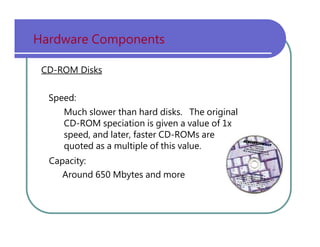 Hardware   Components CD-ROM Disks Speed: Much   slower   than   hard   disks.   The   original CD-ROM   speciation   is   given   a   value   of   1x speed,   and   later,   faster   CD-ROMs   are quoted   as   a   multiple   of   this   value. Capacity: Around   650   Mbytes   and   more 