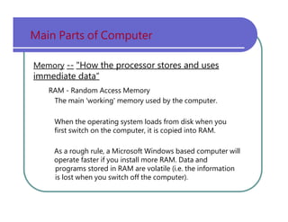 Main   Parts   of   Computer Memory   --   "How the processor stores and uses immediate data“ RAM   -   Random   Access   Memory The   main   'working'   memory   used   by   the   computer. When   the   operating   system   loads   from   disk   when   you first   switch   on   the   computer,   it   is   copied   into   RAM. As   a   rough   rule,   a   Microsoft   Windows   based   computer   will operate   faster   if   you   install   more   RAM.   Data   and programs   stored   in   RAM   are   volatile   (i.e.   the   information is   lost   when   you   switch   off   the   computer). 