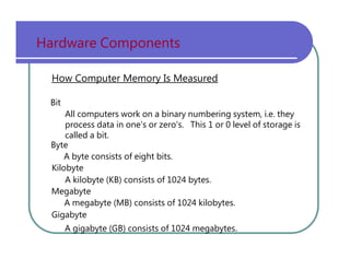Hardware   Components How Computer Memory Is Measured Bit All   computers   work   on   a   binary   numbering   system,   i.e.   they process   data   in   one's   or   zero's.   This   1   or   0   level   of   storage   is called   a   bit. Byte A   byte   consists   of   eight   bits. Kilobyte A   kilobyte   (KB)   consists   of   1024   bytes. Megabyte A   megabyte   (MB)   consists   of   1024   kilobytes. Gigabyte A   gigabyte   (GB)   consists   of   1024   megabytes . 