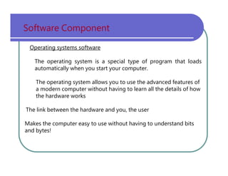 Software   Component Operating systems software The   operating   system   is   a   special   type   of   program   that   loads automatically   when   you   start   your   computer. The   operating   system   allows   you   to   use   the   advanced   features   of a   modern   computer   without   having   to   learn   all   the   details   of   how the   hardware   works The   link   between   the   hardware   and   you,   the   user Makes   the   computer   easy   to   use   without   having   to   understand   bits and   bytes! 