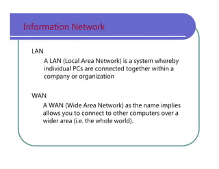 Information   Network LAN A   LAN   (Local   Area   Network)   is   a   system   whereby individual   PCs   are   connected   together   within   a company   or   organization WAN A   WAN   (Wide   Area   Network)   as   the   name   implies allows   you   to   connect   to   other   computers   over   a wider   area   (i.e.   the   whole   world). 