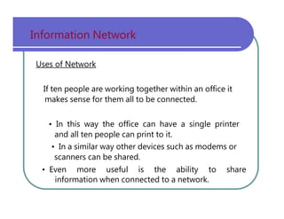 Information   Network Uses of Network If   ten   people   are   working   together   within   an   office   it makes   sense   for   them   all   to   be   connected. •   In   this   way   the   office   can   have   a   single   printer and   all   ten   people   can   print   to   it. •   In   a   similar   way   other   devices   such   as   modems   or scanners   can   be   shared. •   Even   more   useful   is   the   ability   to   share information   when   connected   to   a   network. 