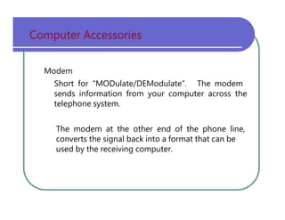 Computer   Accessories Modem Short   for   “MODulate/DEModulate”.   The   modem sends   information   from   your   computer   across   the telephone   system. The   modem   at   the   other   end   of   the   phone   line, converts   the   signal   back   into   a   format   that   can   be used   by   the   receiving   computer. 