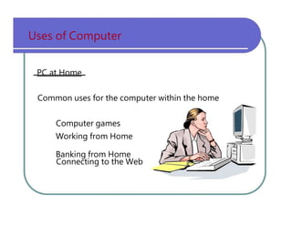 Uses   of   Computer PC at Home Common   uses   for   the   computer   within   the   home Computer   games Working   from   Home Banking   from   Home Connecting   to   the   Web 