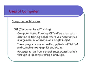 Uses   of   Computer Computers in Education CBT   (Computer   Based   Training) Computer   Based   Training   (CBT)   offers   a   low   cost solution   to   training   needs   where   you   need   to   train a   large   amount   of   people   on   a   single   subject. These   programs   are   normally   supplied   on   CD-ROM and   combine   text,   graphics   and   sound. Packages   range   from   general   encyclopaedias   right through   to   learning   a   foreign   language. 