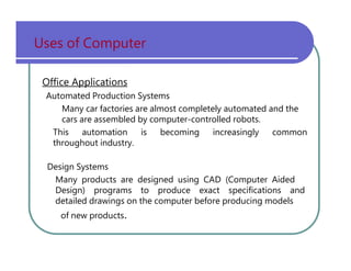 Uses   of   Computer Office Applications Automated   Production   Systems Many   car   factories   are   almost   completely   automated   and   the cars   are   assembled   by   computer-controlled   robots. This   automation   is   becoming   increasingly   common throughout   industry. Design   Systems Many   products   are   designed   using   CAD   (Computer   Aided Design)   programs   to   produce   exact   specifications   and detailed   drawings   on   the   computer   before   producing   models of   new   products . 
