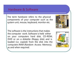 Hardware   &   Software The   term   hardware   refers   to   the   physical components   of   your   computer   such   as   the system   unit,   mouse,   keyboard,   monitor   etc. The   software   is   the   instructions   that   makes the   computer   work.   Software   is   held   either on   your   computers   hard   disk,   CD-ROM, DVD   or   on   a   diskette   (floppy   disk)   and   is loaded   (i.e.   copied)   from   the   disk   into   the computers   RAM   (Random   Access   Memory), as   and   when   required. 