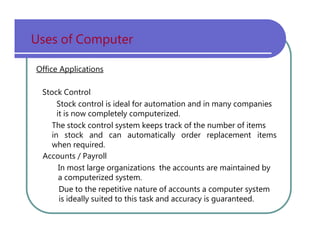 Uses   of   Computer Office Applications Stock   Control Stock   control   is   ideal   for   automation   and   in   many   companies it   is   now   completely   computerized. The   stock   control   system   keeps   track   of   the   number   of   items in   stock   and   can   automatically   order   replacement   items when   required. Accounts   /   Payroll In   most   large   organizations   the   accounts   are   maintained   by a   computerized   system. Due   to   the   repetitive   nature   of   accounts   a   computer   system is   ideally   suited   to   this   task   and   accuracy   is   guaranteed. 