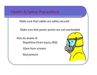 Health   &   Safety   Precautions Make   sure   that   cables   are   safely   secured Make   sure   that   power   points   are   not   overloaded Also   be   aware   of: Repetitive   Strain   Injury   (RSI) Glare   from   screens Bad   posture 