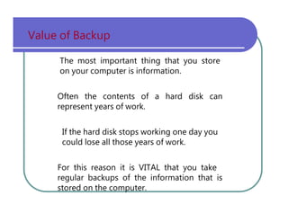 Value   of   Backup The   most   important   thing   that   you   store on   your   computer   is   information. Often   the   contents   of   a   hard   disk   can represent   years   of   work. If   the   hard   disk   stops   working   one   day   you could   lose   all   those   years   of   work. For   this   reason   it   is   VITAL   that   you   take regular   backups   of   the   information   that   is stored   on   the   computer. 