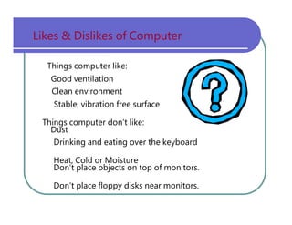 Likes   &   Dislikes   of   Computer Things   computer   like: Good   ventilation Clean   environment Stable,   vibration   free   surface Things   computer   don’t   like: Dust Drinking   and   eating   over   the   keyboard Heat,   Cold   or   Moisture Don’t   place   objects   on   top   of   monitors. Don’t   place   floppy   disks   near   monitors. 