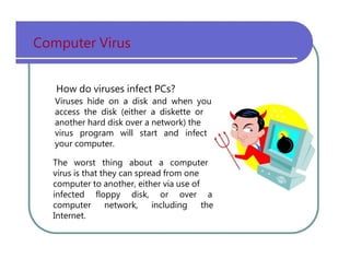 Computer   Virus How   do   viruses   infect   PCs? Viruses   hide   on   a   disk   and   when   you access   the   disk   (either   a   diskette   or another   hard   disk   over   a   network)   the virus   program   will   start   and   infect your   computer. The   worst   thing   about   a   computer virus   is   that   they   can   spread   from   one computer   to   another,   either   via   use   of infected   floppy   disk,   or   over   a computer   network,   including   the Internet. 