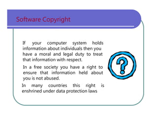 Software   Copyright If   your   computer   system   holds information   about   individuals   then   you have   a   moral   and   legal   duty   to   treat that   information   with   respect. In   a   free   society   you   have   a   right   to ensure   that   information   held   about you   is   not   abused. In   many   countries   this   right   is enshrined   under   data   protection   laws 
