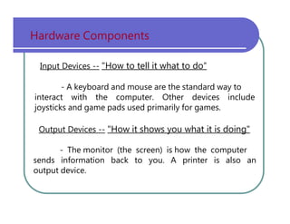 Hardware   Components Input Devices --   "How to tell it what to do“ -   A   keyboard   and   mouse   are   the   standard   way   to interact   with   the   computer.   Other   devices   include joysticks   and   game   pads   used   primarily   for   games. Output Devices --   "How it shows you what it is doing" -   The   monitor   (the   screen)   is   how   the   computer sends   information   back   to   you.   A   printer   is   also   an output   device. 