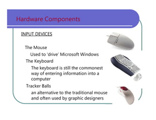 Hardware   Components INPUT DEVICES The   Mouse Used   to   ‘drive’   Microsoft   Windows The   Keyboard The   keyboard   is   still   the   commonest way   of   entering   information   into   a computer Tracker   Balls an   alternative   to   the   traditional   mouse and   often   used   by   graphic   designers 