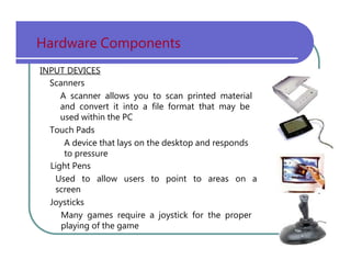 Hardware   Components INPUT DEVICES Scanners A   scanner   allows   you   to   scan   printed   material and   convert   it   into   a   file   format   that   may   be used   within   the   PC Touch   Pads A   device   that   lays   on   the   desktop   and   responds to   pressure Light   Pens Used   to   allow   users   to   point   to   areas   on   a screen Joysticks Many   games   require   a   joystick   for   the   proper playing   of   the   game 