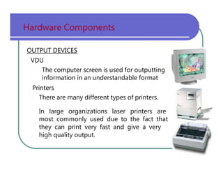Hardware   Components OUTPUT DEVICES VDU The   computer   screen   is   used   for   outputting information   in   an   understandable   format Printers There   are   many   different   types   of   printers. In   large   organizations   laser   printers   are most   commonly   used   due   to   the   fact   that they   can   print   very   fast   and   give   a   very high   quality   output. 