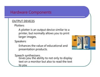 Hardware   Components OUTPUT DEVICES Plotters A   plotter   is   an   output   device   similar   to   a printer,   but   normally   allows   you   to   print larger   images. Speakers Enhances   the   value   of   educational   and presentation   products. Speech   synthesisers Gives   you   the   ability   to   not   only   to   display text   on   a   monitor   but   also   to   read   the   text to   you 