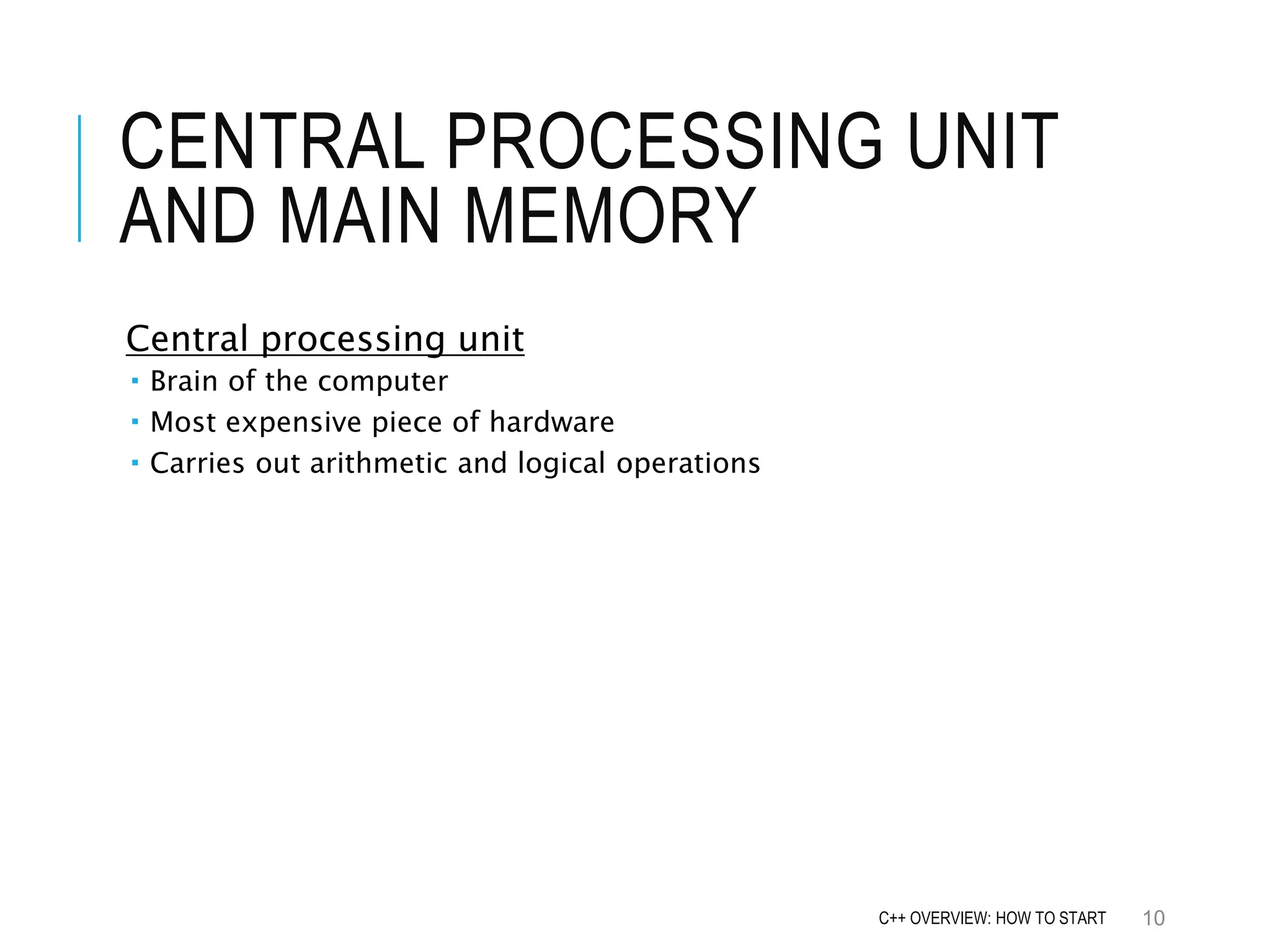 CENTRAL PROCESSING UNIT AND MAIN MEMORY Central processing unit  Brain of the computer  Most expensive piece of hardware  Carries out arithmetic and logical operations 10C++ OVERVIEW: HOW TO START 