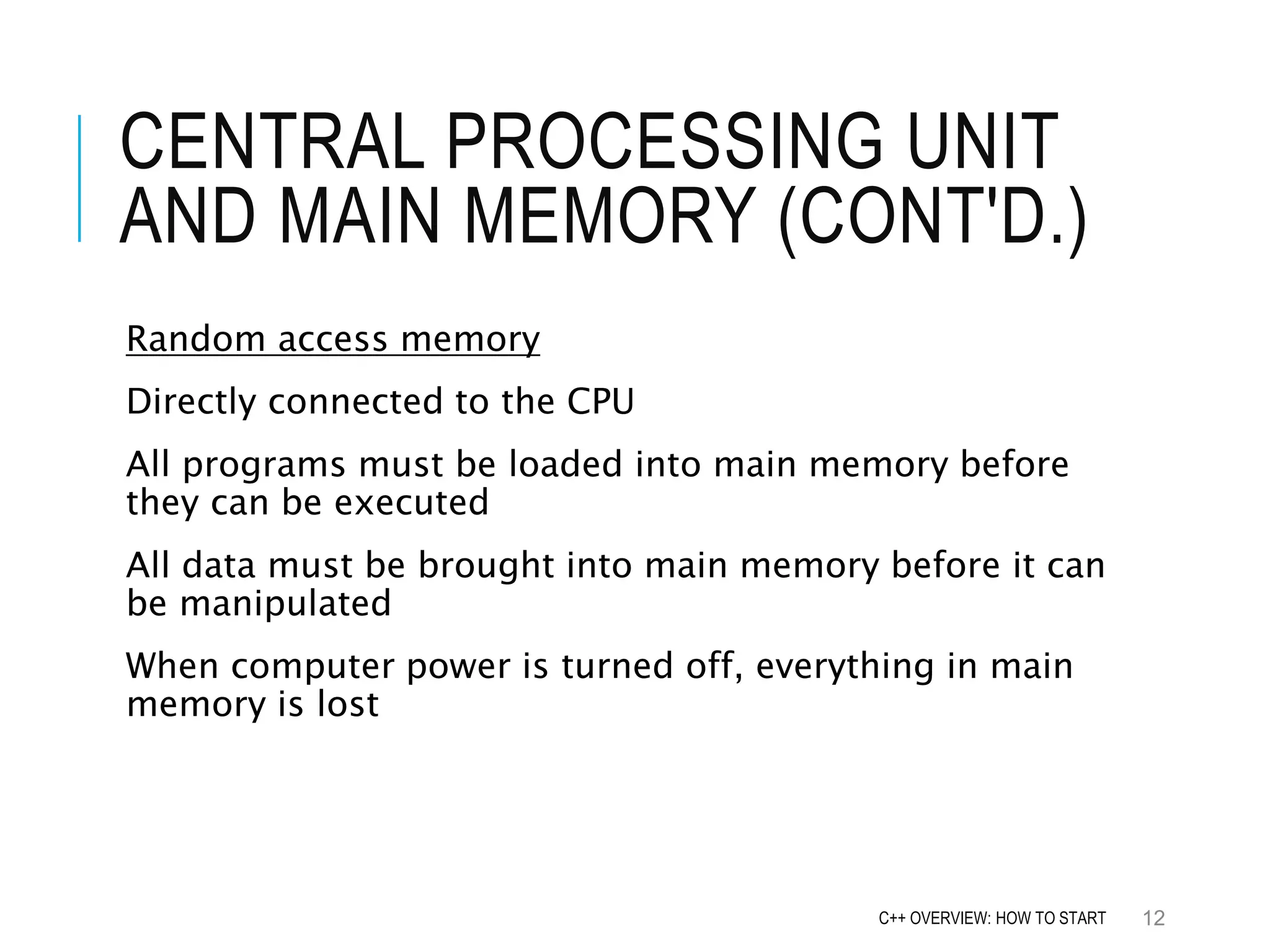 CENTRAL PROCESSING UNIT AND MAIN MEMORY (CONT'D.) Random access memory Directly connected to the CPU All programs must be loaded into main memory before they can be executed All data must be brought into main memory before it can be manipulated When computer power is turned off, everything in main memory is lost 12C++ OVERVIEW: HOW TO START 